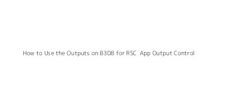 How to Use the Outputs on B308 for RSC+ App Output Control